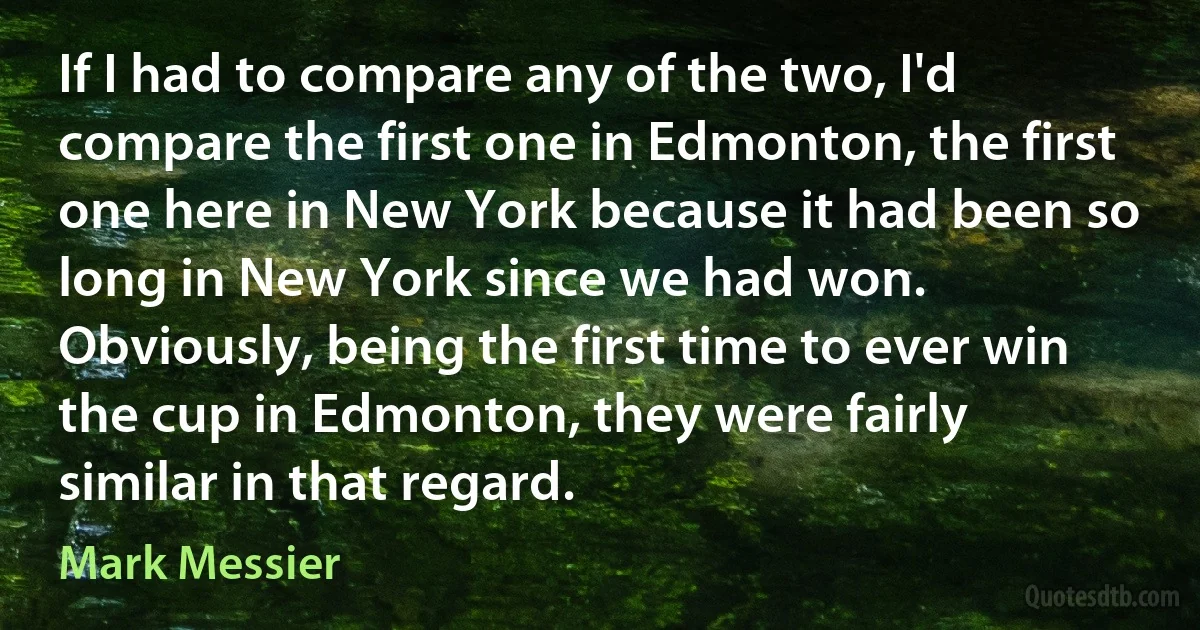 If I had to compare any of the two, I'd compare the first one in Edmonton, the first one here in New York because it had been so long in New York since we had won. Obviously, being the first time to ever win the cup in Edmonton, they were fairly similar in that regard. (Mark Messier)