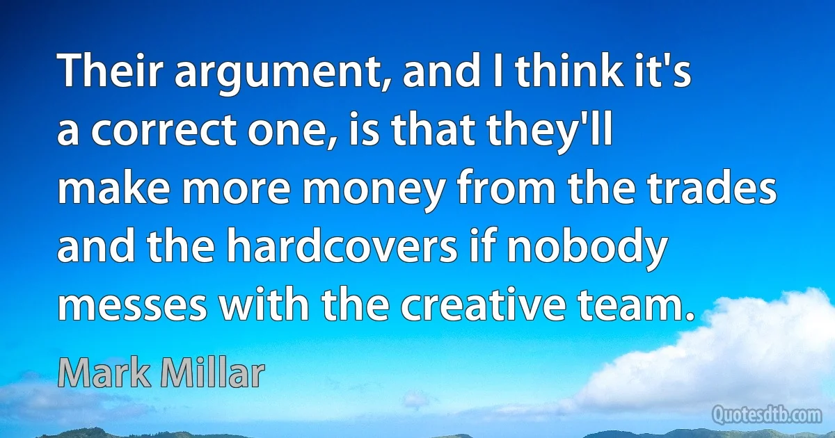 Their argument, and I think it's a correct one, is that they'll make more money from the trades and the hardcovers if nobody messes with the creative team. (Mark Millar)