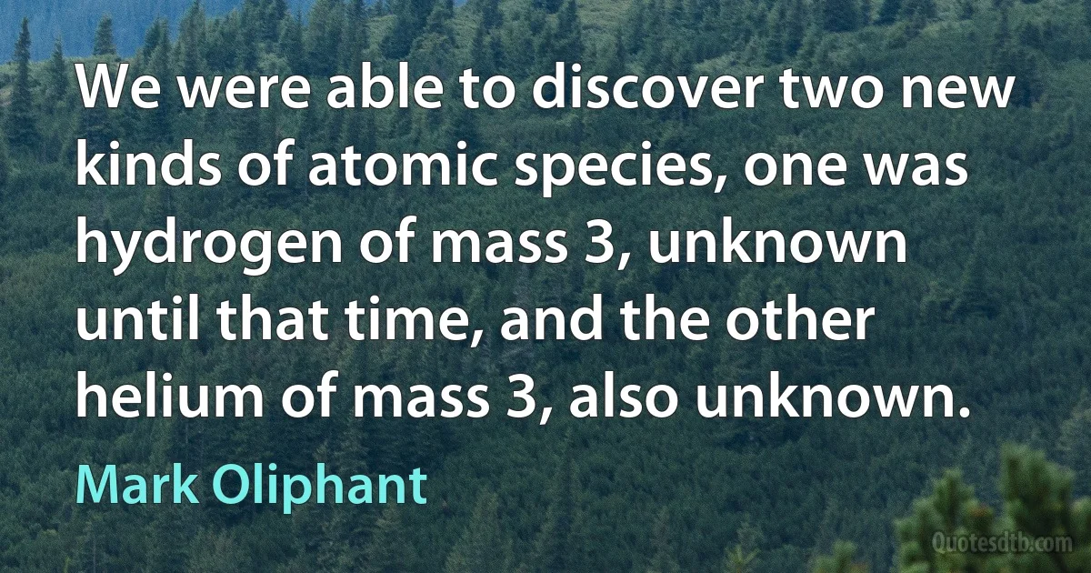 We were able to discover two new kinds of atomic species, one was hydrogen of mass 3, unknown until that time, and the other helium of mass 3, also unknown. (Mark Oliphant)