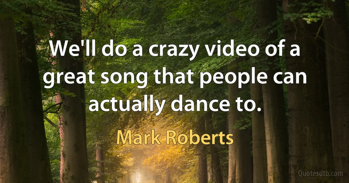 We'll do a crazy video of a great song that people can actually dance to. (Mark Roberts)