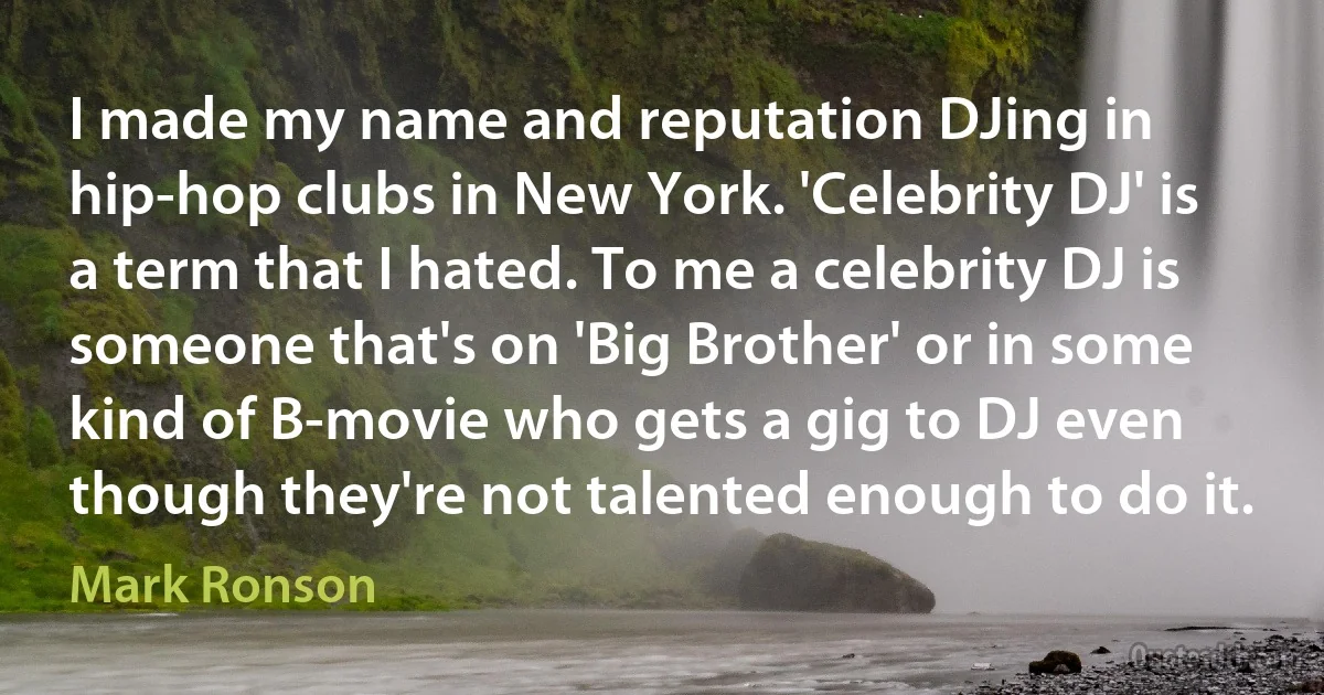 I made my name and reputation DJing in hip-hop clubs in New York. 'Celebrity DJ' is a term that I hated. To me a celebrity DJ is someone that's on 'Big Brother' or in some kind of B-movie who gets a gig to DJ even though they're not talented enough to do it. (Mark Ronson)