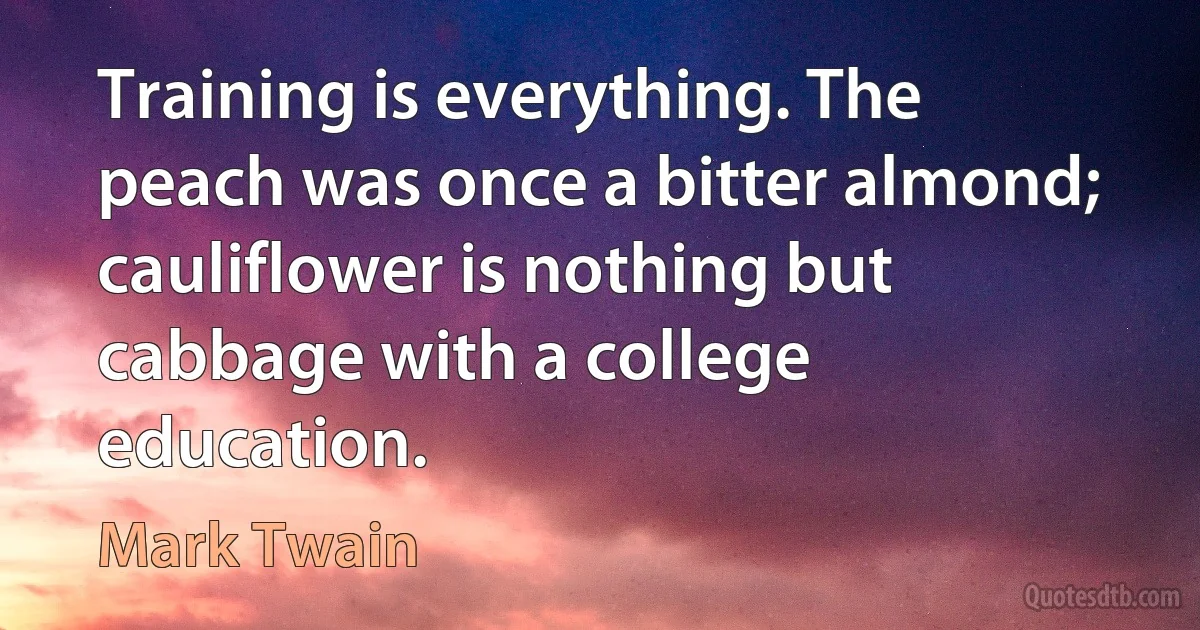 Training is everything. The peach was once a bitter almond; cauliflower is nothing but cabbage with a college education. (Mark Twain)