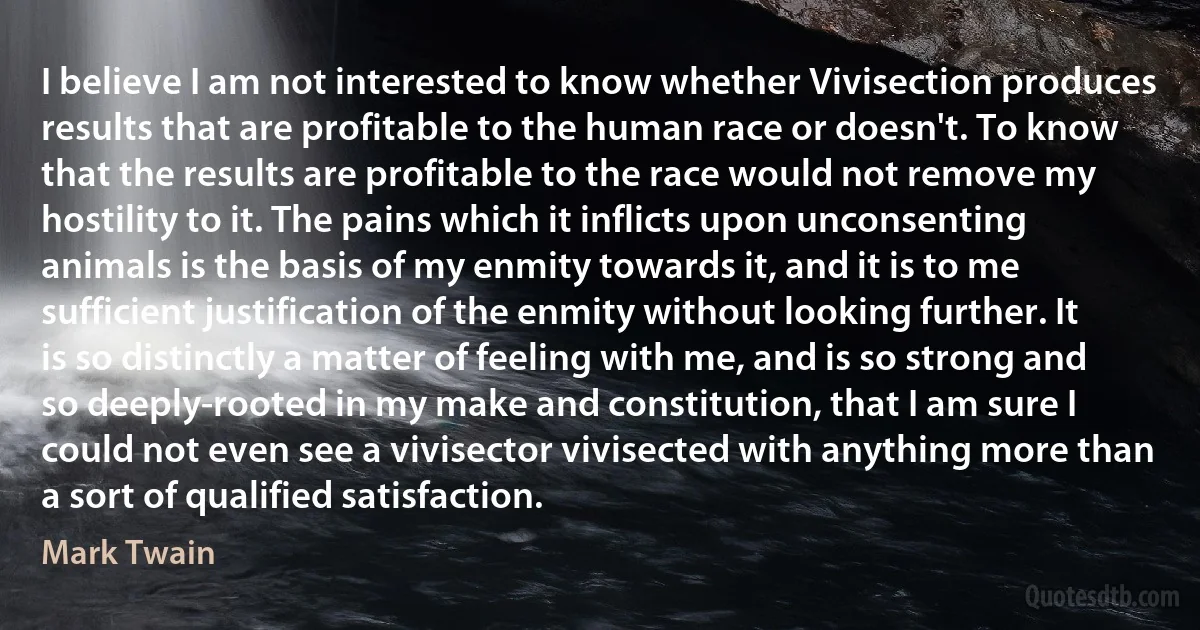 I believe I am not interested to know whether Vivisection produces results that are profitable to the human race or doesn't. To know that the results are profitable to the race would not remove my hostility to it. The pains which it inflicts upon unconsenting animals is the basis of my enmity towards it, and it is to me sufficient justification of the enmity without looking further. It is so distinctly a matter of feeling with me, and is so strong and so deeply-rooted in my make and constitution, that I am sure I could not even see a vivisector vivisected with anything more than a sort of qualified satisfaction. (Mark Twain)