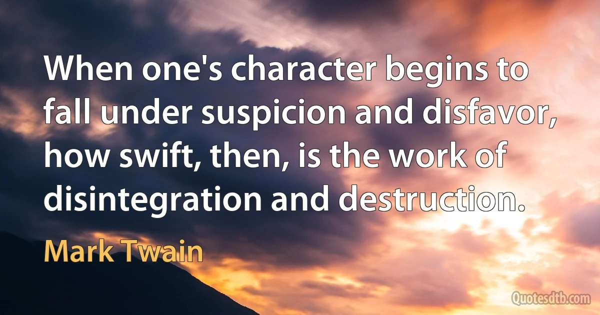 When one's character begins to fall under suspicion and disfavor, how swift, then, is the work of disintegration and destruction. (Mark Twain)