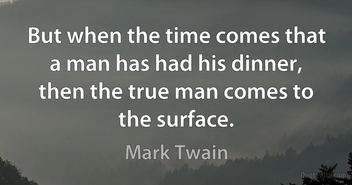 But when the time comes that a man has had his dinner, then the true man comes to the surface. (Mark Twain)