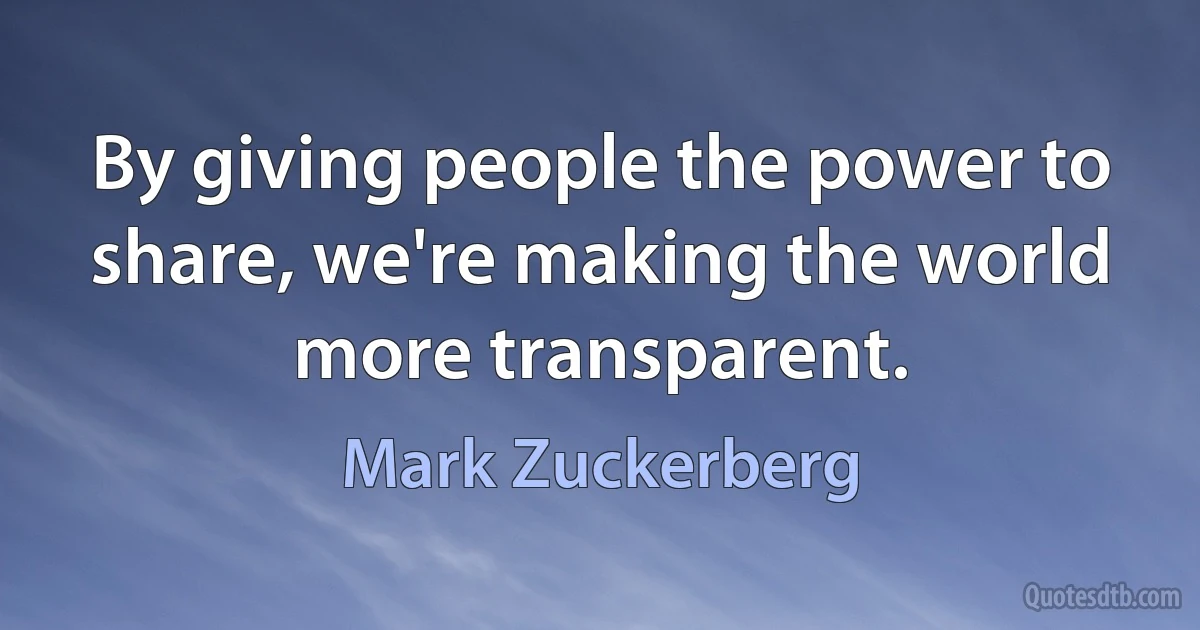 By giving people the power to share, we're making the world more transparent. (Mark Zuckerberg)