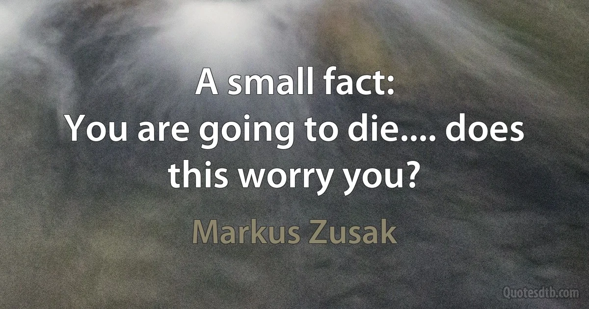 A small fact:
You are going to die.... does this worry you? (Markus Zusak)