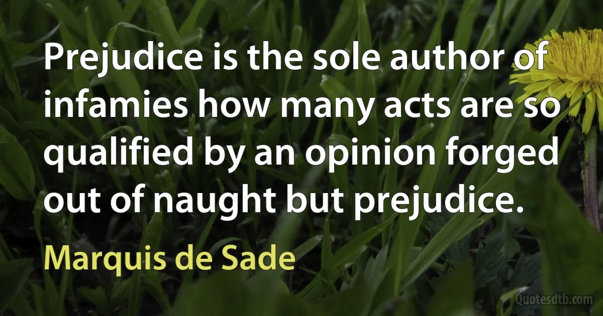 Prejudice is the sole author of infamies how many acts are so qualified by an opinion forged out of naught but prejudice. (Marquis de Sade)