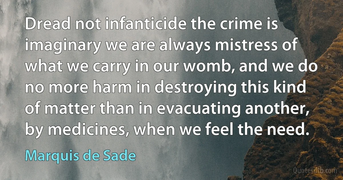 Dread not infanticide the crime is imaginary we are always mistress of what we carry in our womb, and we do no more harm in destroying this kind of matter than in evacuating another, by medicines, when we feel the need. (Marquis de Sade)