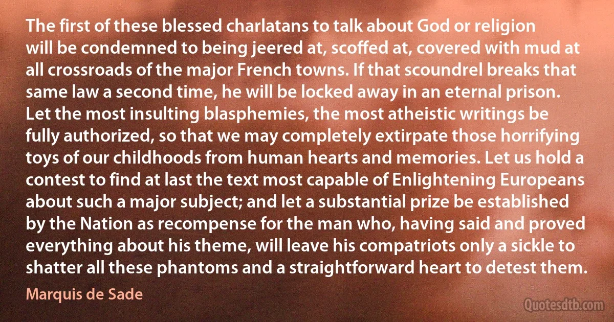 The first of these blessed charlatans to talk about God or religion will be condemned to being jeered at, scoffed at, covered with mud at all crossroads of the major French towns. If that scoundrel breaks that same law a second time, he will be locked away in an eternal prison. Let the most insulting blasphemies, the most atheistic writings be fully authorized, so that we may completely extirpate those horrifying toys of our childhoods from human hearts and memories. Let us hold a contest to find at last the text most capable of Enlightening Europeans about such a major subject; and let a substantial prize be established by the Nation as recompense for the man who, having said and proved everything about his theme, will leave his compatriots only a sickle to shatter all these phantoms and a straightforward heart to detest them. (Marquis de Sade)