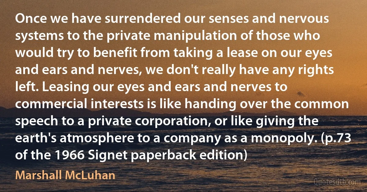 Once we have surrendered our senses and nervous systems to the private manipulation of those who would try to benefit from taking a lease on our eyes and ears and nerves, we don't really have any rights left. Leasing our eyes and ears and nerves to commercial interests is like handing over the common speech to a private corporation, or like giving the earth's atmosphere to a company as a monopoly. (p.73 of the 1966 Signet paperback edition) (Marshall McLuhan)