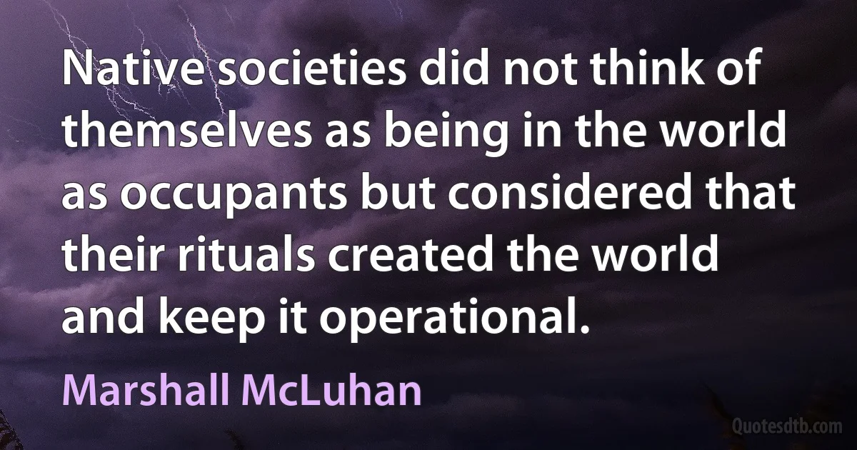 Native societies did not think of themselves as being in the world as occupants but considered that their rituals created the world and keep it operational. (Marshall McLuhan)