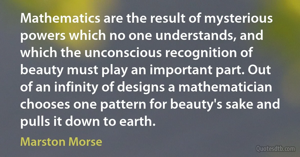 Mathematics are the result of mysterious powers which no one understands, and which the unconscious recognition of beauty must play an important part. Out of an infinity of designs a mathematician chooses one pattern for beauty's sake and pulls it down to earth. (Marston Morse)