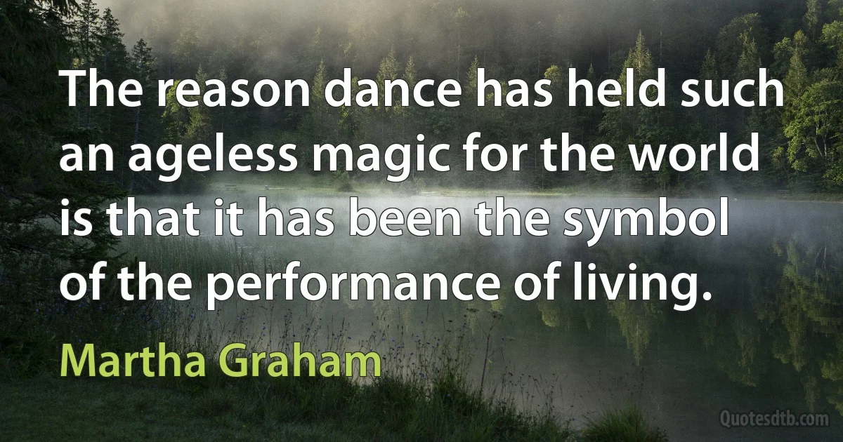 The reason dance has held such an ageless magic for the world is that it has been the symbol of the performance of living. (Martha Graham)