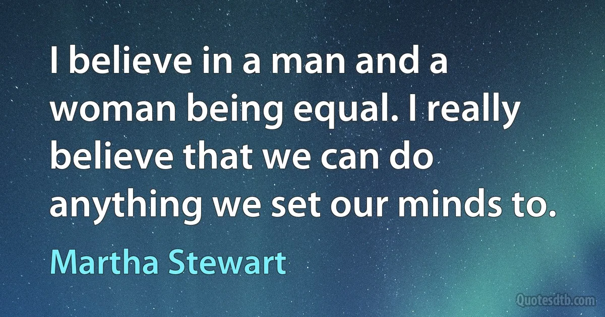 I believe in a man and a woman being equal. I really believe that we can do anything we set our minds to. (Martha Stewart)