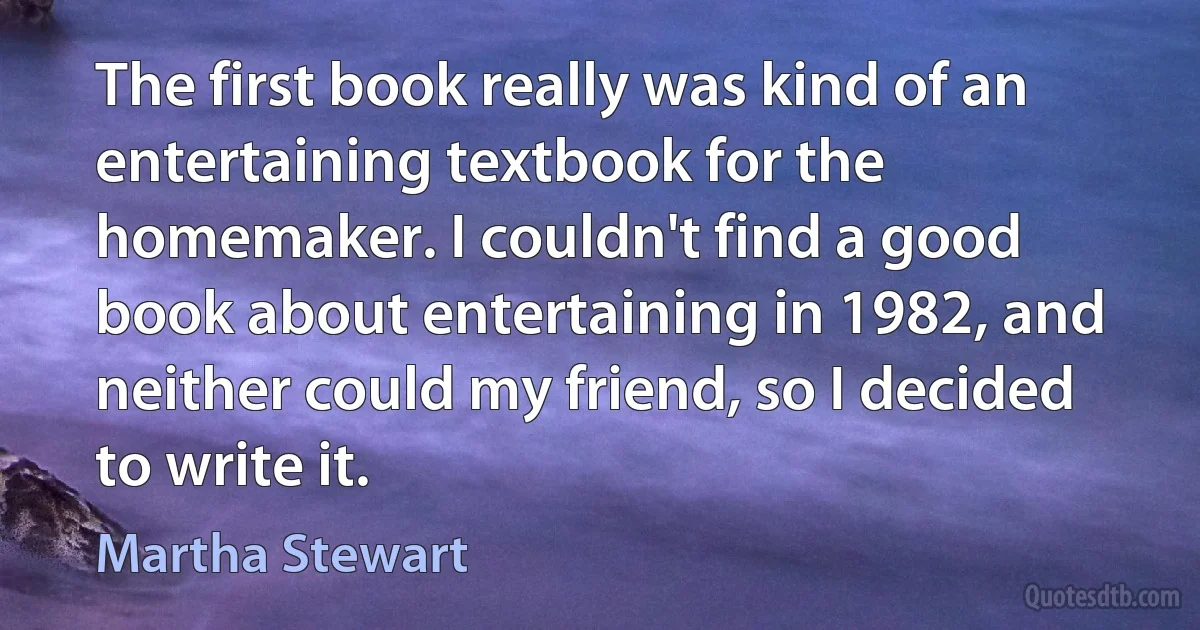 The first book really was kind of an entertaining textbook for the homemaker. I couldn't find a good book about entertaining in 1982, and neither could my friend, so I decided to write it. (Martha Stewart)