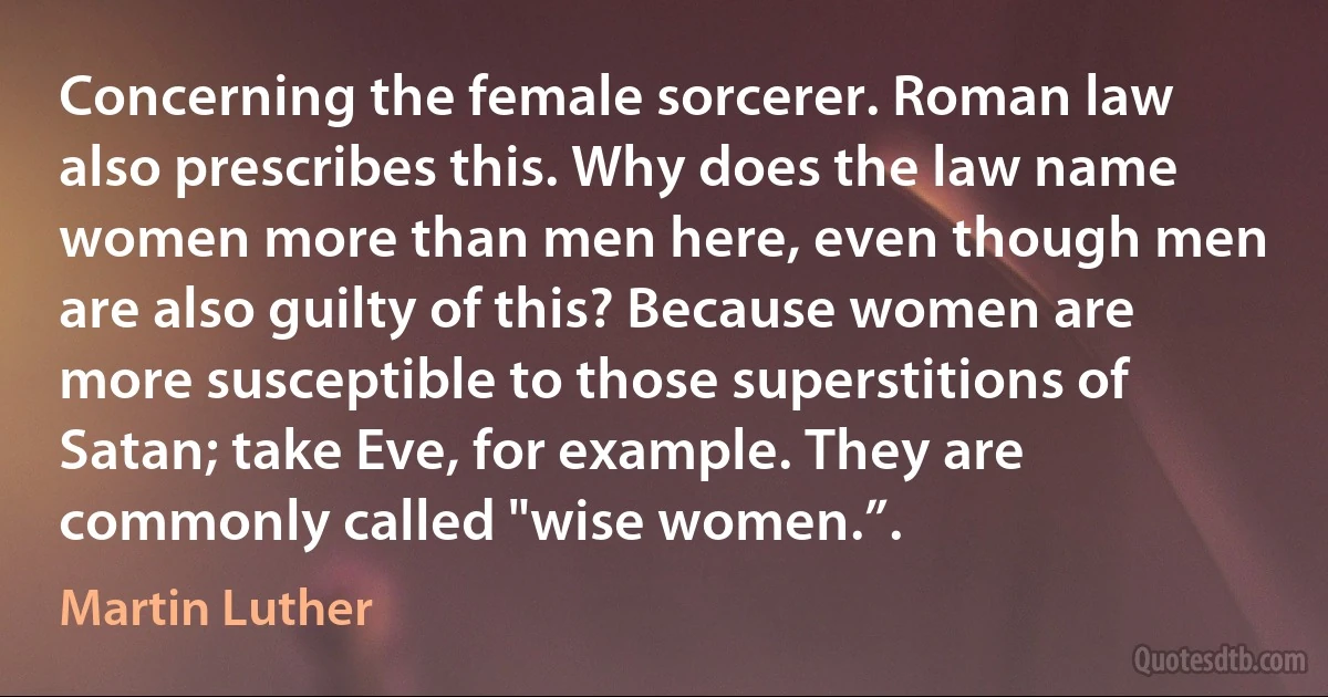 Concerning the female sorcerer. Roman law also prescribes this. Why does the law name women more than men here, even though men are also guilty of this? Because women are more susceptible to those superstitions of Satan; take Eve, for example. They are commonly called "wise women.”. (Martin Luther)