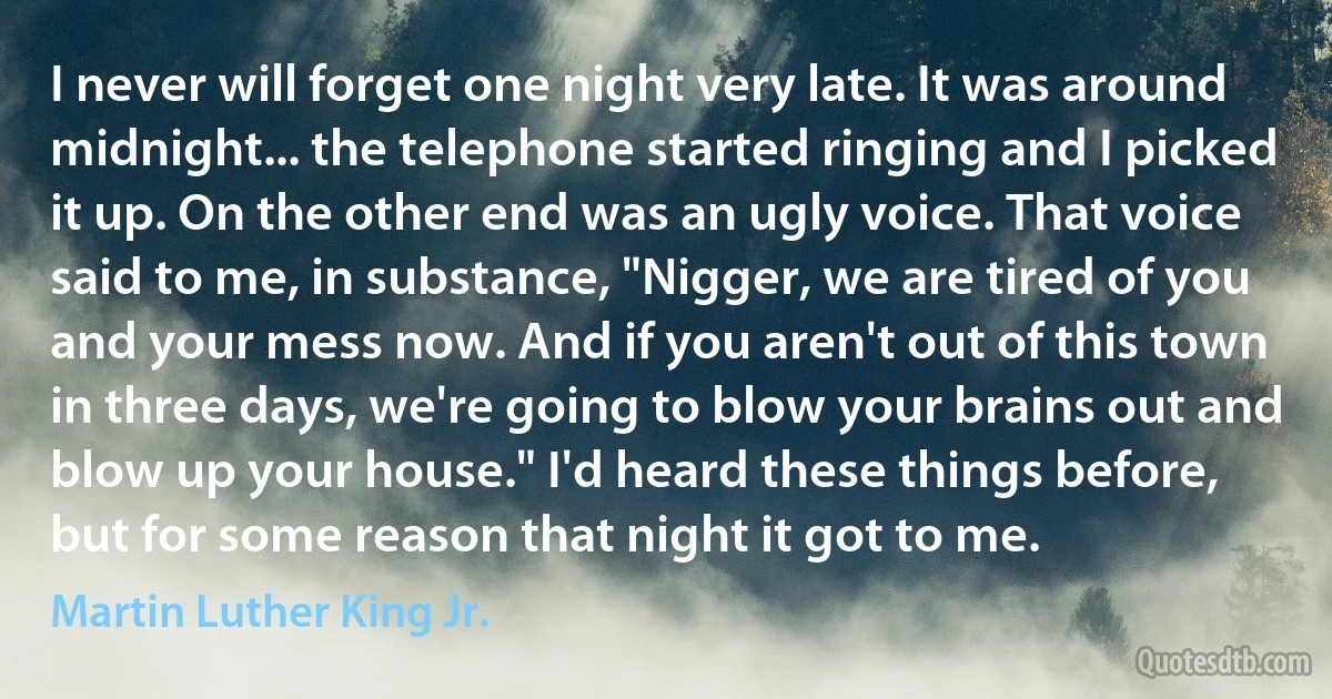 I never will forget one night very late. It was around midnight... the telephone started ringing and I picked it up. On the other end was an ugly voice. That voice said to me, in substance, "Nigger, we are tired of you and your mess now. And if you aren't out of this town in three days, we're going to blow your brains out and blow up your house." I'd heard these things before, but for some reason that night it got to me. (Martin Luther King Jr.)