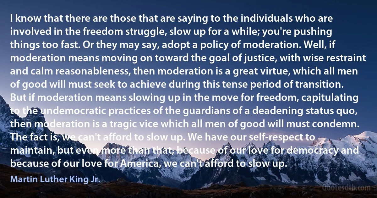 I know that there are those that are saying to the individuals who are involved in the freedom struggle, slow up for a while; you're pushing things too fast. Or they may say, adopt a policy of moderation. Well, if moderation means moving on toward the goal of justice, with wise restraint and calm reasonableness, then moderation is a great virtue, which all men of good will must seek to achieve during this tense period of transition. But if moderation means slowing up in the move for freedom, capitulating to the undemocratic practices of the guardians of a deadening status quo, then moderation is a tragic vice which all men of good will must condemn. The fact is, we can't afford to slow up. We have our self-respect to maintain, but even more than that, because of our love for democracy and because of our love for America, we can't afford to slow up. (Martin Luther King Jr.)