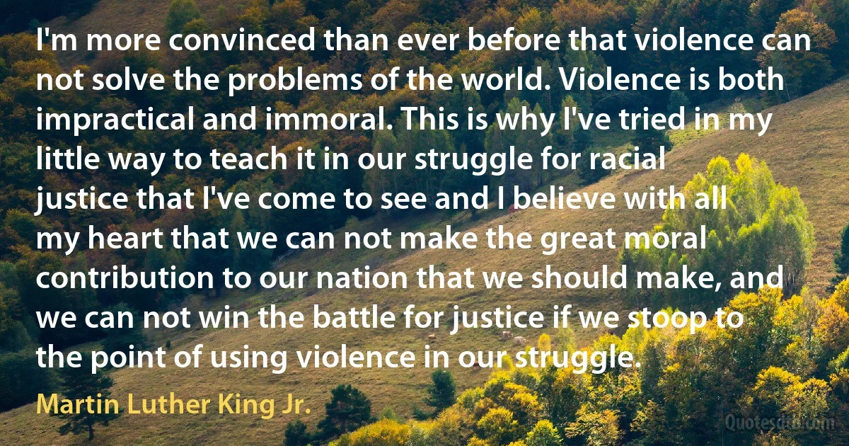 I'm more convinced than ever before that violence can not solve the problems of the world. Violence is both impractical and immoral. This is why I've tried in my little way to teach it in our struggle for racial justice that I've come to see and I believe with all my heart that we can not make the great moral contribution to our nation that we should make, and we can not win the battle for justice if we stoop to the point of using violence in our struggle. (Martin Luther King Jr.)