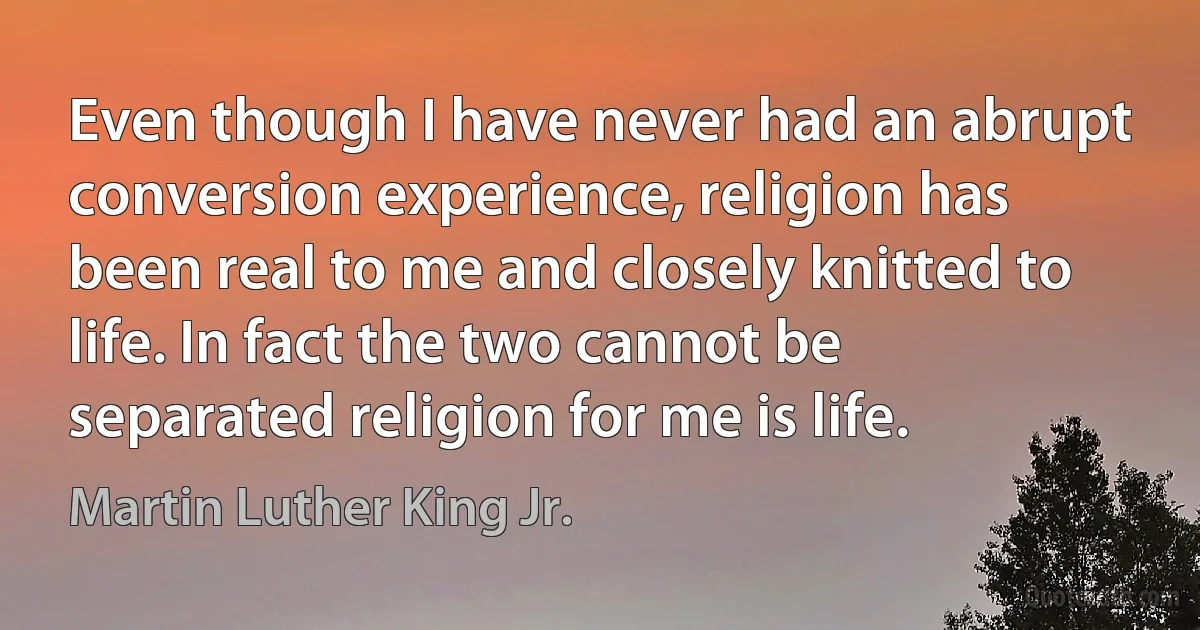 Even though I have never had an abrupt conversion experience, religion has been real to me and closely knitted to life. In fact the two cannot be separated religion for me is life. (Martin Luther King Jr.)