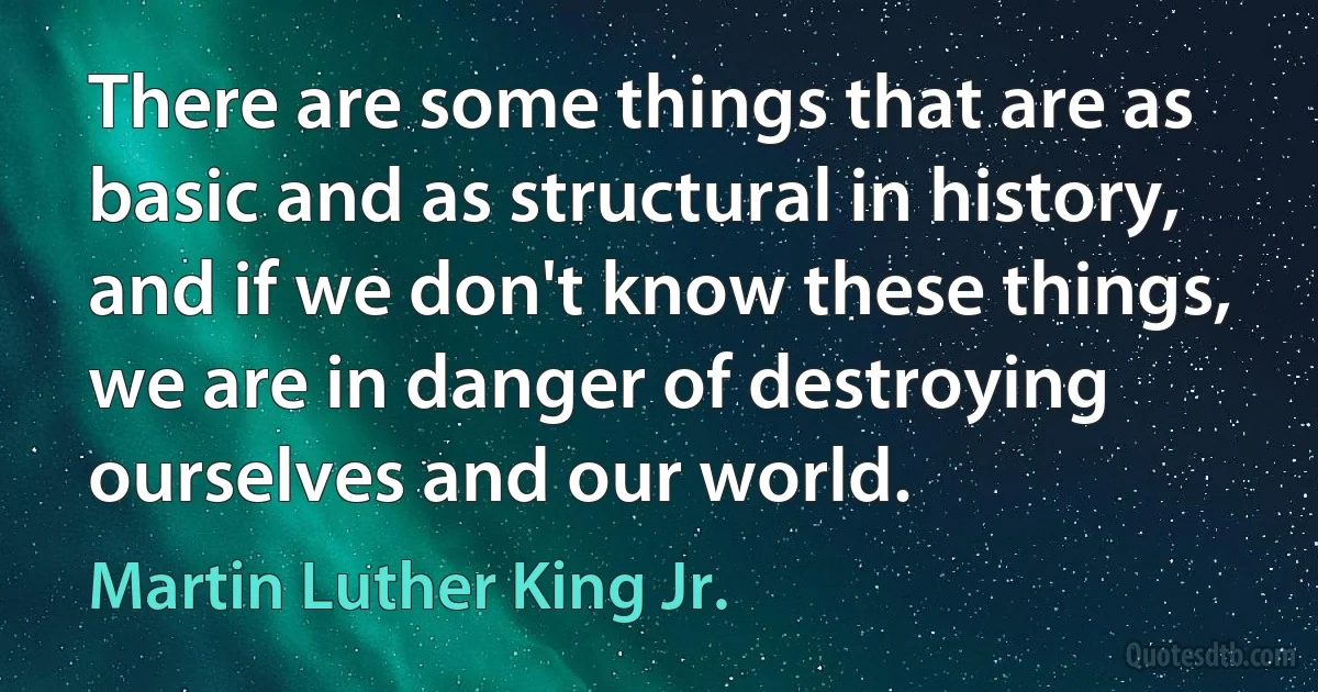 There are some things that are as basic and as structural in history, and if we don't know these things, we are in danger of destroying ourselves and our world. (Martin Luther King Jr.)