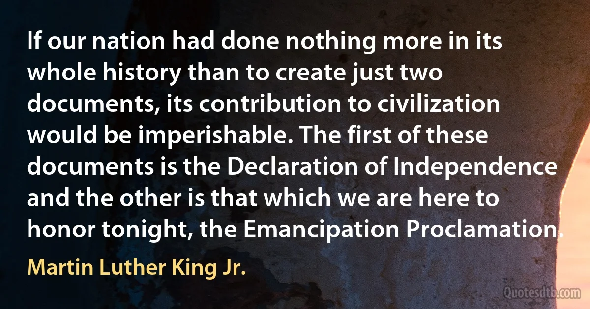 If our nation had done nothing more in its whole history than to create just two documents, its contribution to civilization would be imperishable. The first of these documents is the Declaration of Independence and the other is that which we are here to honor tonight, the Emancipation Proclamation. (Martin Luther King Jr.)