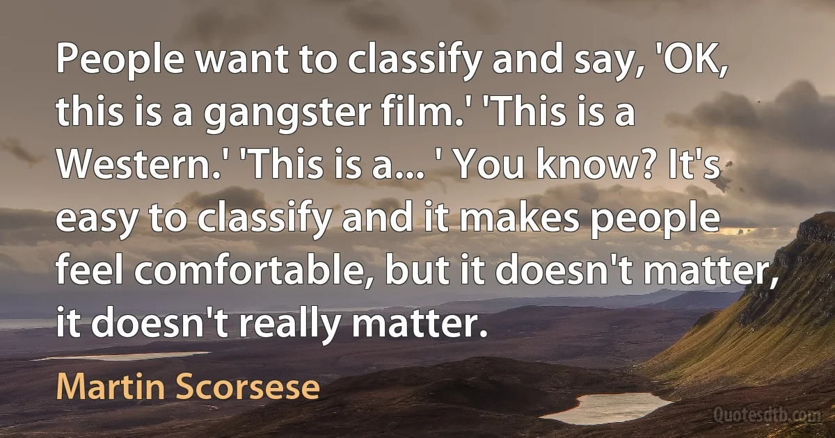 People want to classify and say, 'OK, this is a gangster film.' 'This is a Western.' 'This is a... ' You know? It's easy to classify and it makes people feel comfortable, but it doesn't matter, it doesn't really matter. (Martin Scorsese)