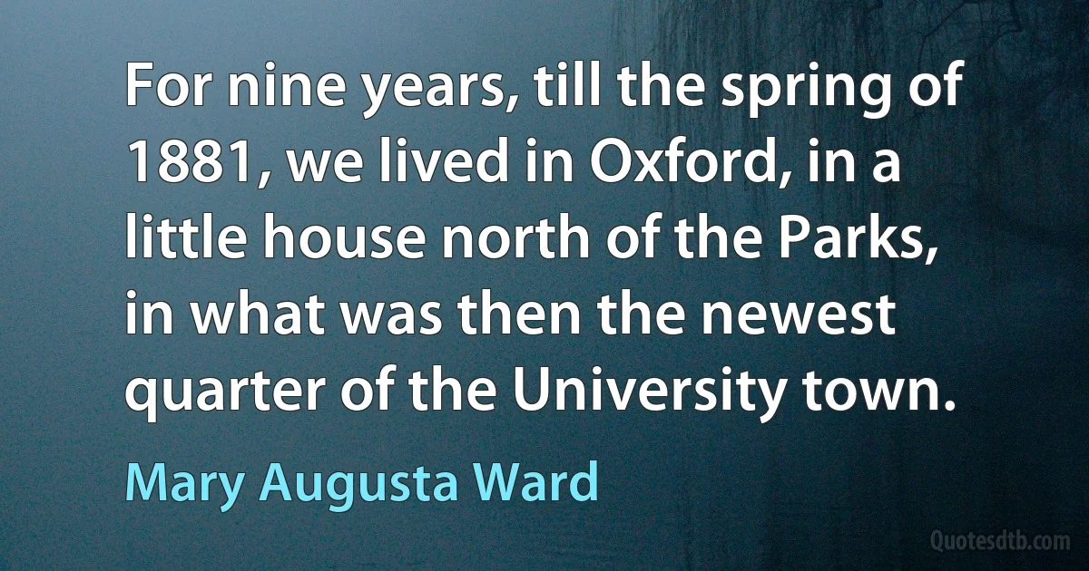 For nine years, till the spring of 1881, we lived in Oxford, in a little house north of the Parks, in what was then the newest quarter of the University town. (Mary Augusta Ward)