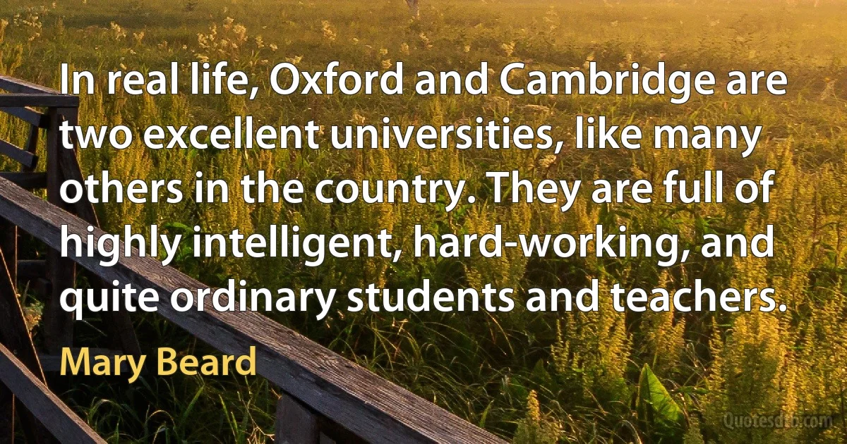 In real life, Oxford and Cambridge are two excellent universities, like many others in the country. They are full of highly intelligent, hard-working, and quite ordinary students and teachers. (Mary Beard)