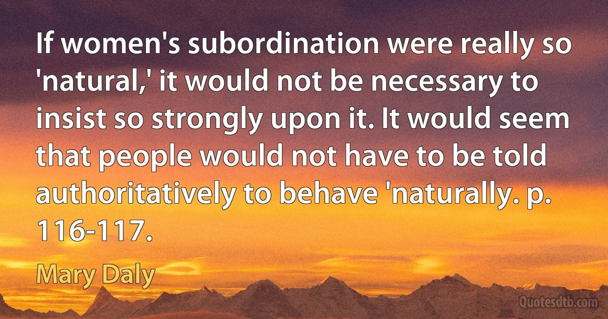 If women's subordination were really so 'natural,' it would not be necessary to insist so strongly upon it. It would seem that people would not have to be told authoritatively to behave 'naturally. p. 116-117. (Mary Daly)