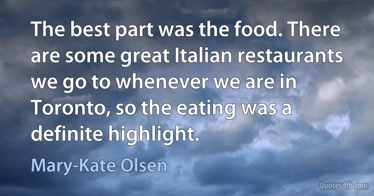 The best part was the food. There are some great Italian restaurants we go to whenever we are in Toronto, so the eating was a definite highlight. (Mary-Kate Olsen)