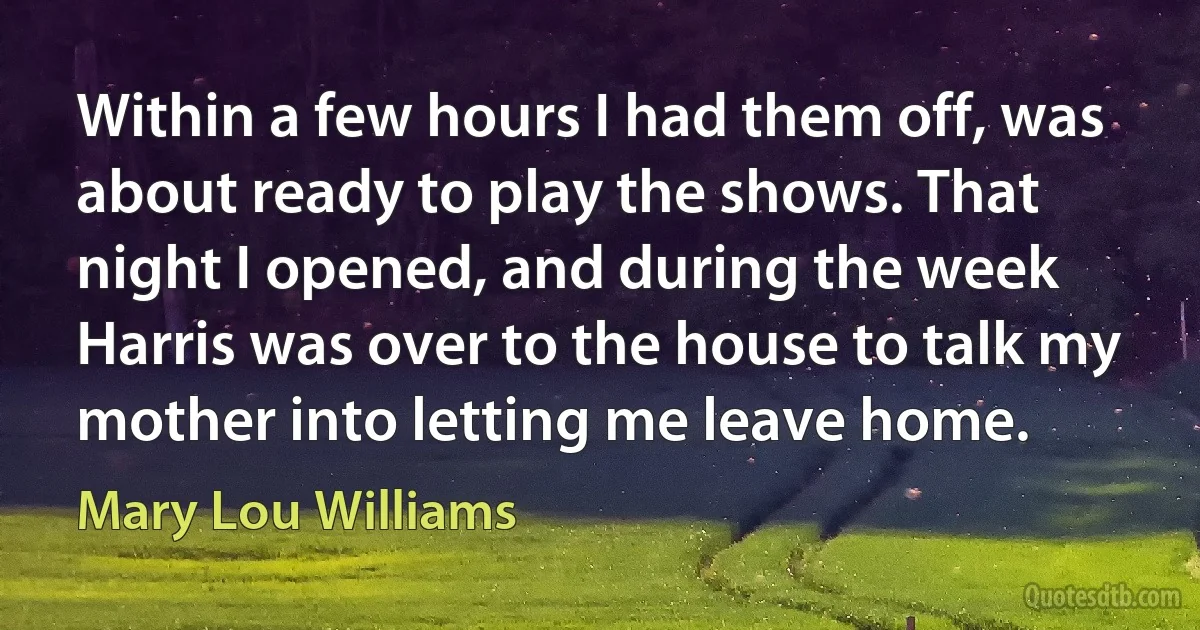 Within a few hours I had them off, was about ready to play the shows. That night I opened, and during the week Harris was over to the house to talk my mother into letting me leave home. (Mary Lou Williams)