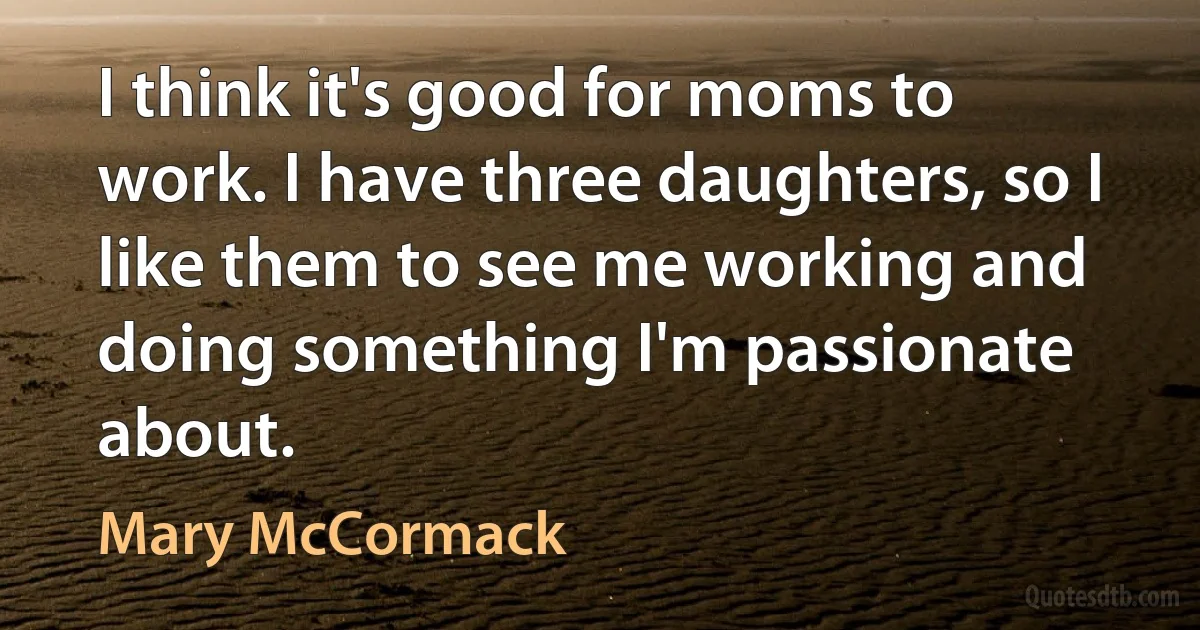 I think it's good for moms to work. I have three daughters, so I like them to see me working and doing something I'm passionate about. (Mary McCormack)