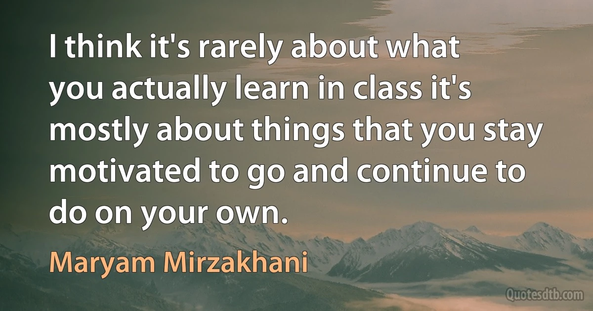 I think it's rarely about what you actually learn in class it's mostly about things that you stay motivated to go and continue to do on your own. (Maryam Mirzakhani)