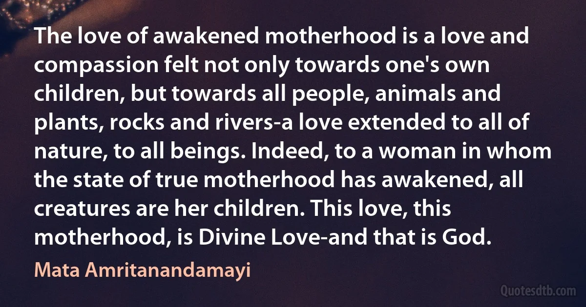 The love of awakened motherhood is a love and compassion felt not only towards one's own children, but towards all people, animals and plants, rocks and rivers-a love extended to all of nature, to all beings. Indeed, to a woman in whom the state of true motherhood has awakened, all creatures are her children. This love, this motherhood, is Divine Love-and that is God. (Mata Amritanandamayi)