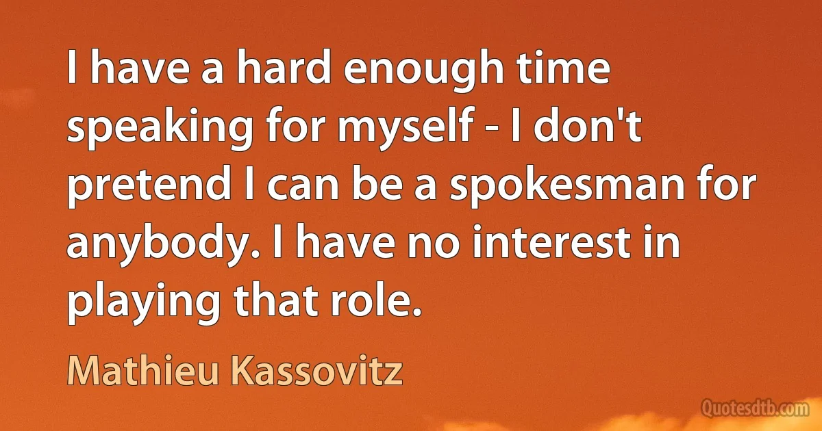 I have a hard enough time speaking for myself - I don't pretend I can be a spokesman for anybody. I have no interest in playing that role. (Mathieu Kassovitz)