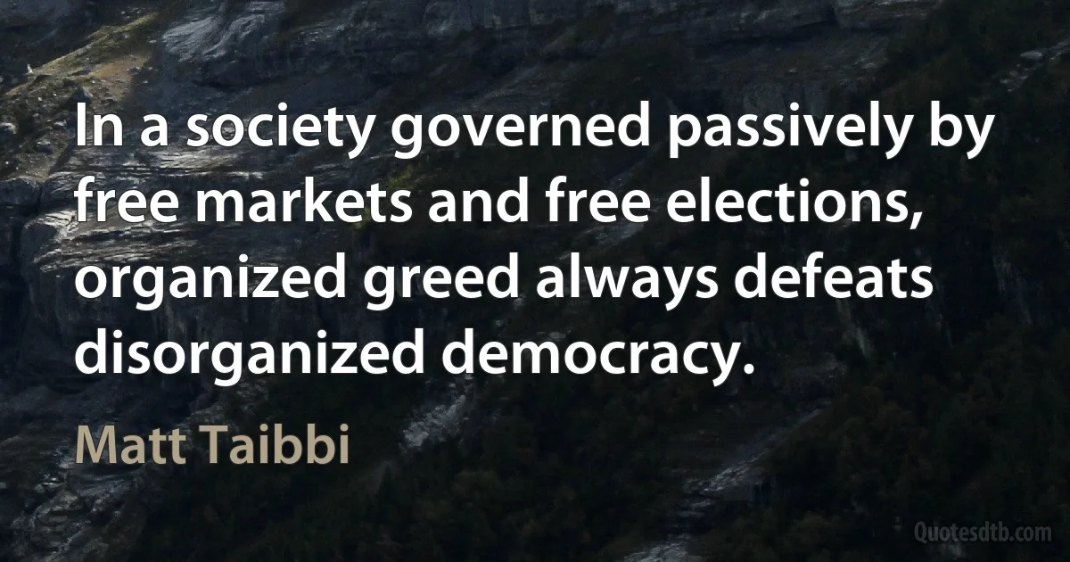 In a society governed passively by free markets and free elections, organized greed always defeats disorganized democracy. (Matt Taibbi)