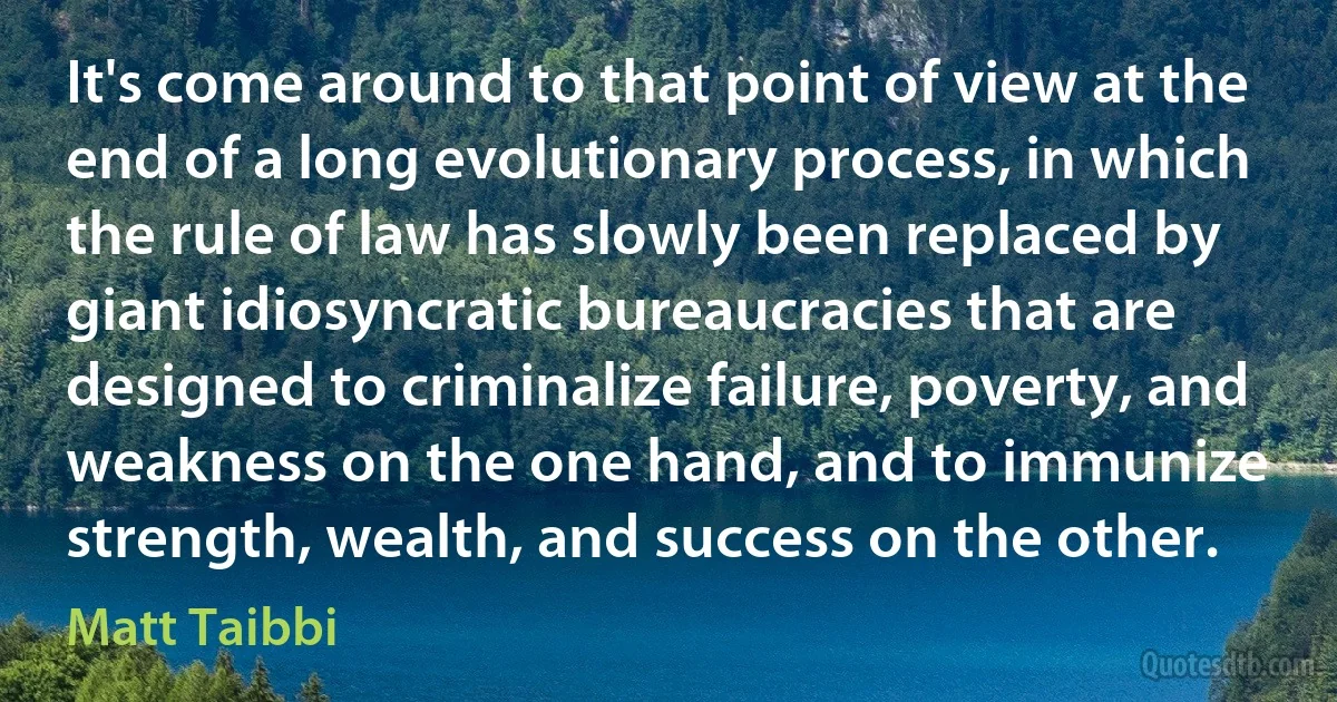 It's come around to that point of view at the end of a long evolutionary process, in which the rule of law has slowly been replaced by giant idiosyncratic bureaucracies that are designed to criminalize failure, poverty, and weakness on the one hand, and to immunize strength, wealth, and success on the other. (Matt Taibbi)