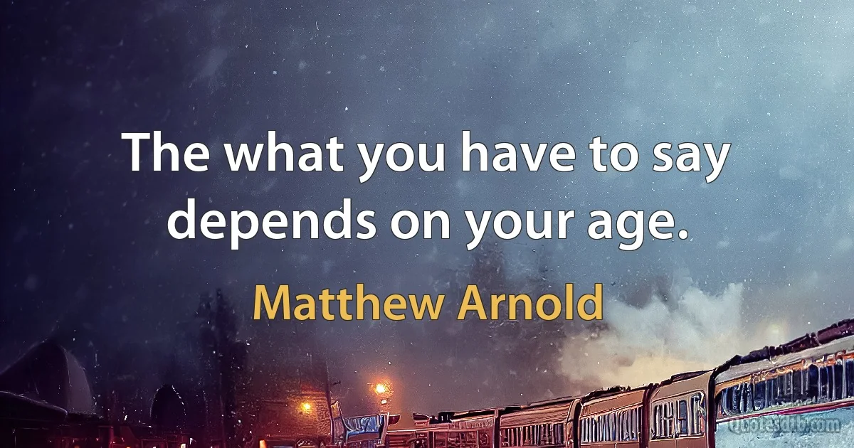 The what you have to say depends on your age. (Matthew Arnold)