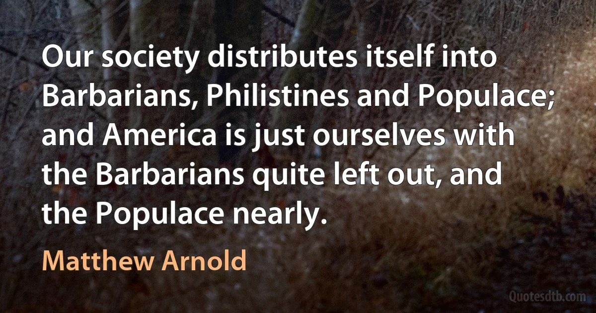 Our society distributes itself into Barbarians, Philistines and Populace; and America is just ourselves with the Barbarians quite left out, and the Populace nearly. (Matthew Arnold)