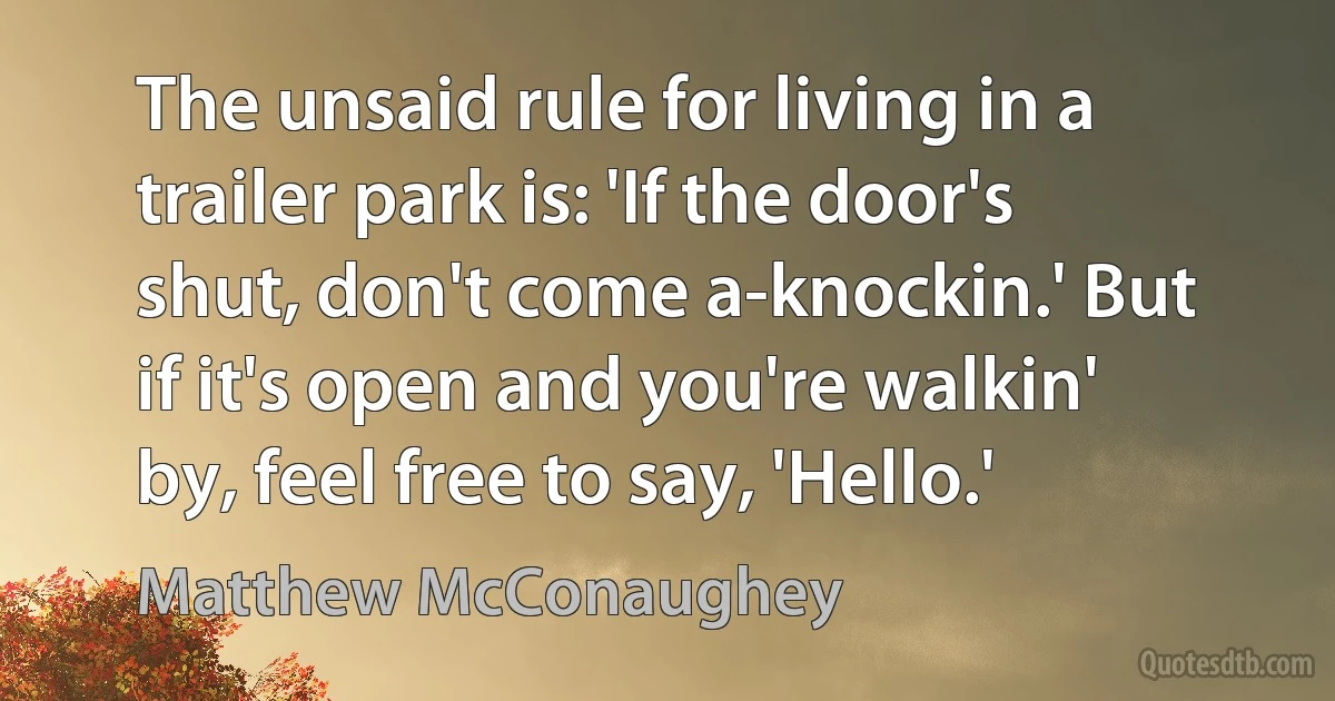 The unsaid rule for living in a trailer park is: 'If the door's shut, don't come a-knockin.' But if it's open and you're walkin' by, feel free to say, 'Hello.' (Matthew McConaughey)