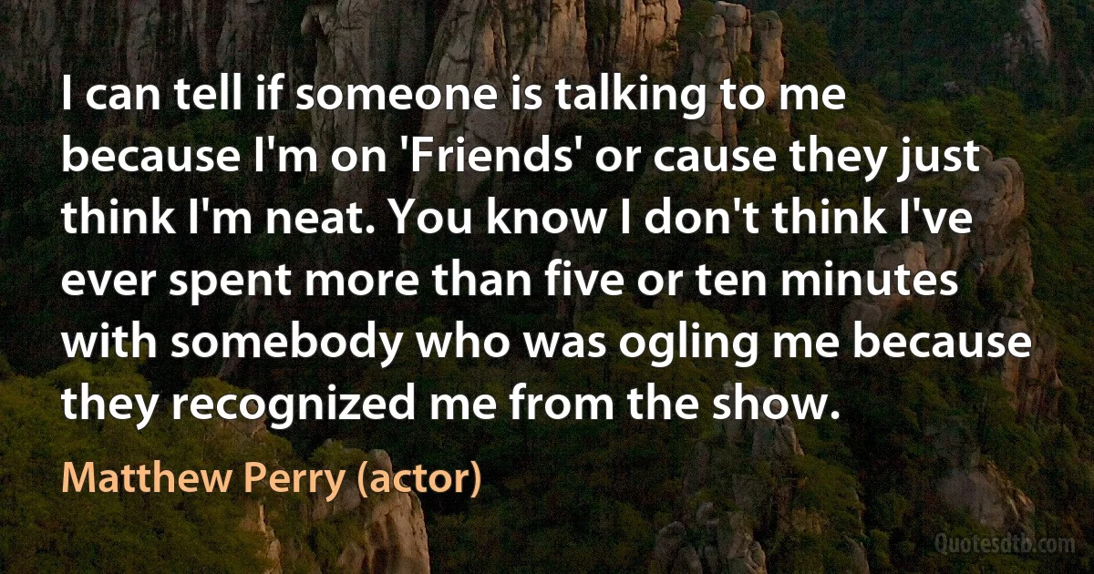 I can tell if someone is talking to me because I'm on 'Friends' or cause they just think I'm neat. You know I don't think I've ever spent more than five or ten minutes with somebody who was ogling me because they recognized me from the show. (Matthew Perry (actor))