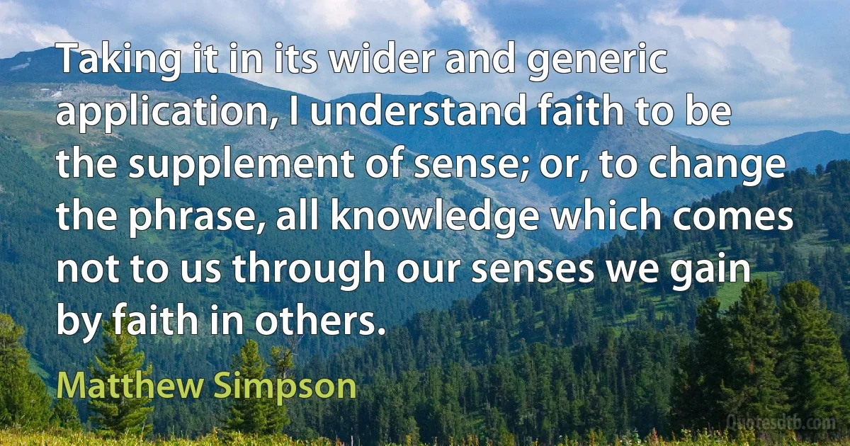 Taking it in its wider and generic application, I understand faith to be the supplement of sense; or, to change the phrase, all knowledge which comes not to us through our senses we gain by faith in others. (Matthew Simpson)