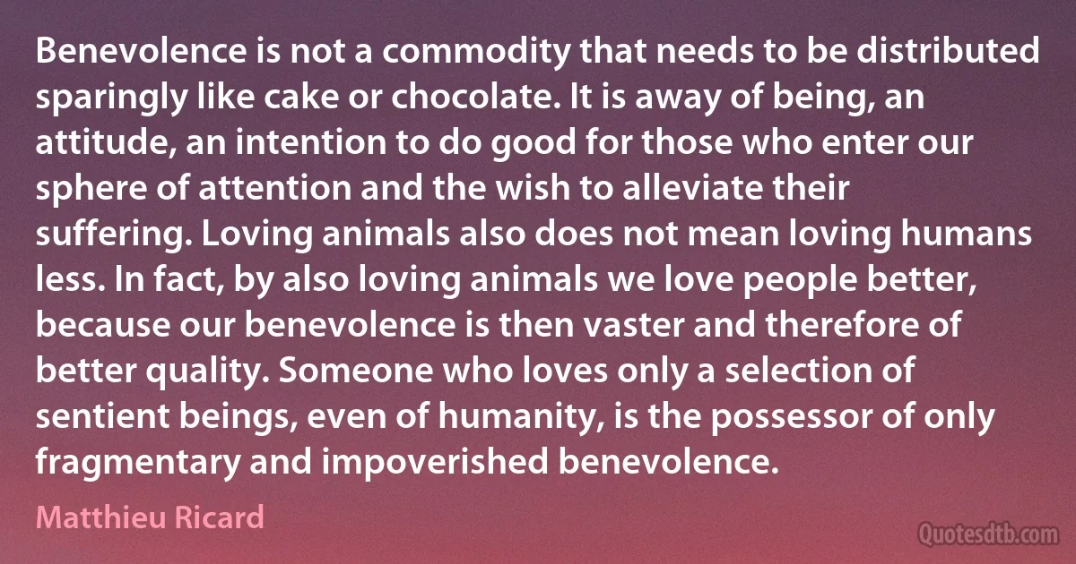 Benevolence is not a commodity that needs to be distributed sparingly like cake or chocolate. It is away of being, an attitude, an intention to do good for those who enter our sphere of attention and the wish to alleviate their suffering. Loving animals also does not mean loving humans less. In fact, by also loving animals we love people better, because our benevolence is then vaster and therefore of better quality. Someone who loves only a selection of sentient beings, even of humanity, is the possessor of only fragmentary and impoverished benevolence. (Matthieu Ricard)