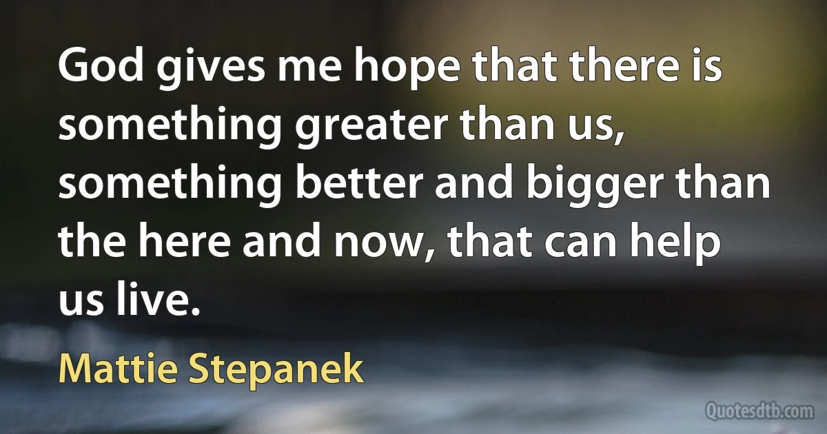 God gives me hope that there is something greater than us, something better and bigger than the here and now, that can help us live. (Mattie Stepanek)