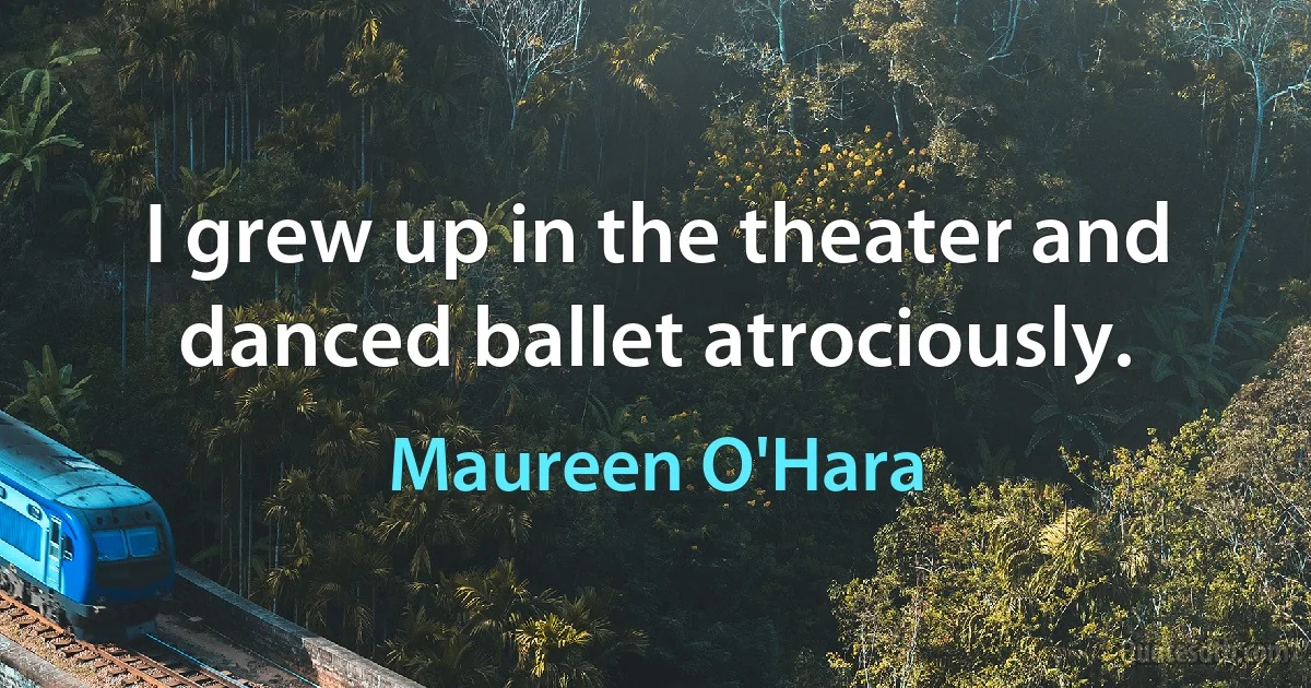 I grew up in the theater and danced ballet atrociously. (Maureen O'Hara)