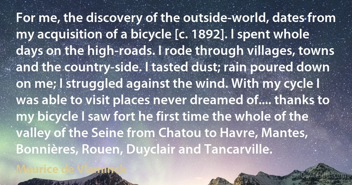 For me, the discovery of the outside-world, dates from my acquisition of a bicycle [c. 1892]. I spent whole days on the high-roads. I rode through villages, towns and the country-side. I tasted dust; rain poured down on me; I struggled against the wind. With my cycle I was able to visit places never dreamed of.... thanks to my bicycle I saw fort he first time the whole of the valley of the Seine from Chatou to Havre, Mantes, Bonnières, Rouen, Duyclair and Tancarville. (Maurice de Vlaminck)