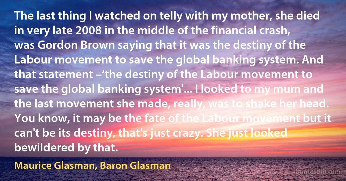 The last thing I watched on telly with my mother, she died in very late 2008 in the middle of the financial crash, was Gordon Brown saying that it was the destiny of the Labour movement to save the global banking system. And that statement –‘the destiny of the Labour movement to save the global banking system'... I looked to my mum and the last movement she made, really, was to shake her head. You know, it may be the fate of the Labour movement but it can't be its destiny, that's just crazy. She just looked bewildered by that. (Maurice Glasman, Baron Glasman)