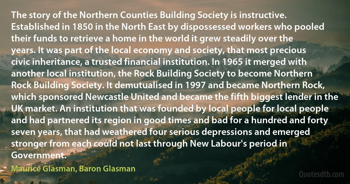 The story of the Northern Counties Building Society is instructive. Established in 1850 in the North East by dispossessed workers who pooled their funds to retrieve a home in the world it grew steadily over the years. It was part of the local economy and society, that most precious civic inheritance, a trusted financial institution. In 1965 it merged with another local institution, the Rock Building Society to become Northern Rock Building Society. It demutualised in 1997 and became Northern Rock, which sponsored Newcastle United and became the fifth biggest lender in the UK market. An institution that was founded by local people for local people and had partnered its region in good times and bad for a hundred and forty seven years, that had weathered four serious depressions and emerged stronger from each could not last through New Labour's period in Government. (Maurice Glasman, Baron Glasman)